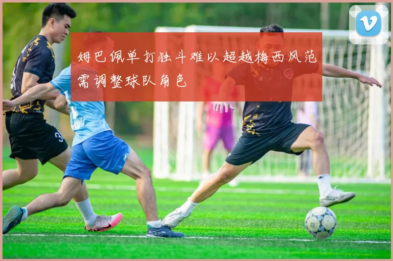 姆巴佩单打独斗难以超越梅西风范需调整球队角色