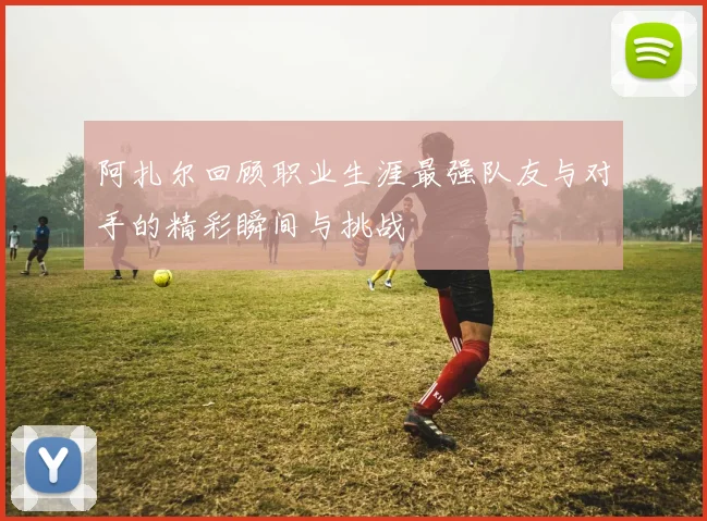 阿扎尔回顾职业生涯最强队友与对手的精彩瞬间与挑战