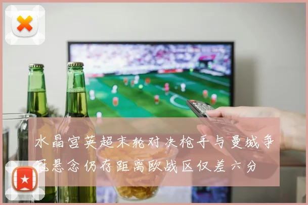 水晶宫英超末轮对决枪手与曼城争冠悬念仍存距离欧战区仅差六分