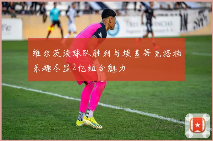 维尔茨谈球队胜利与埃基蒂克搭档乐趣尽显2亿组合魅力