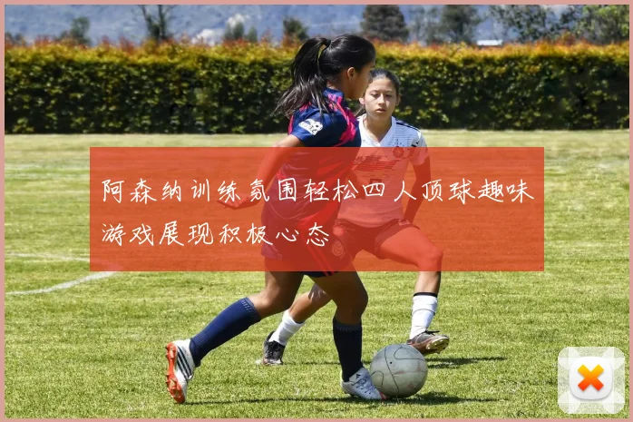 阿森纳训练氛围轻松四人顶球趣味游戏展现积极心态