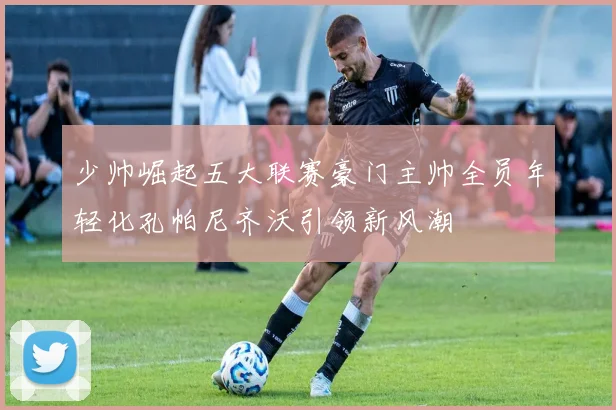 少帅崛起五大联赛豪门主帅全员年轻化孔帕尼齐沃引领新风潮