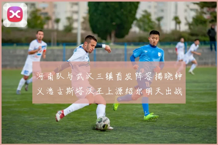 河南队与武汉三镇首发阵容揭晓钟义浩古斯塔沃王上源绍尔明天出战