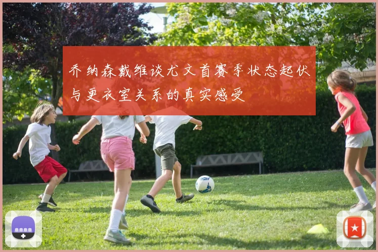 乔纳森戴维谈尤文首赛季状态起伏与更衣室关系的真实感受
