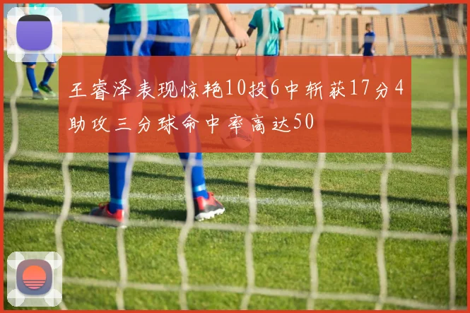 王睿泽表现惊艳10投6中斩获17分4助攻三分球命中率高达50