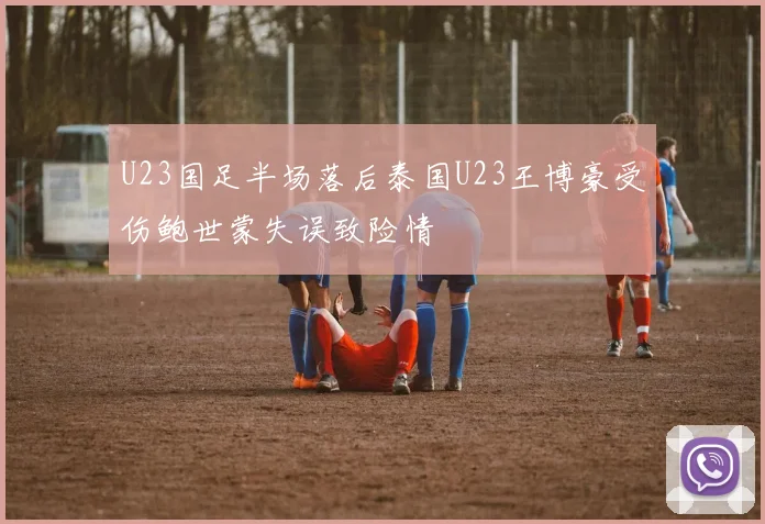 U23国足半场落后泰国U23王博豪受伤鲍世蒙失误致险情
