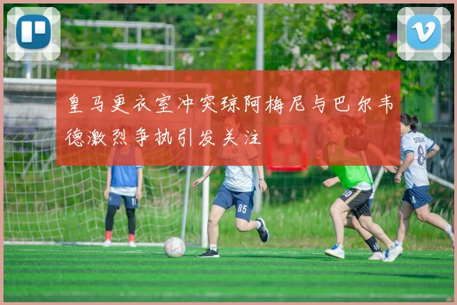 皇马更衣室冲突琼阿梅尼与巴尔韦德激烈争执引发关注