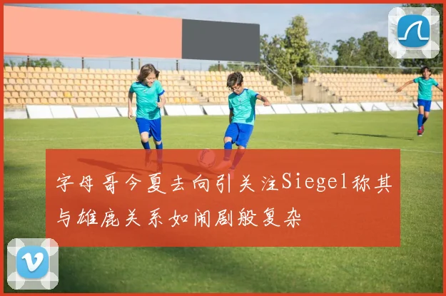 字母哥今夏去向引关注Siegel称其与雄鹿关系如闹剧般复杂