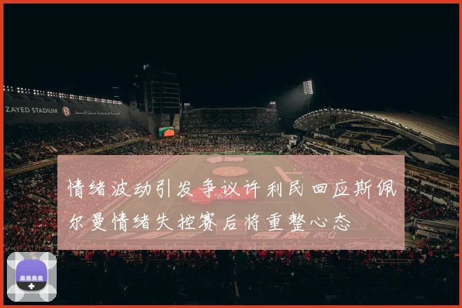 情绪波动引发争议许利民回应斯佩尔曼情绪失控赛后将重整心态