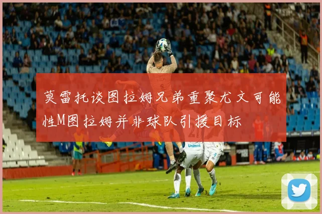 莫雷托谈图拉姆兄弟重聚尤文可能性M图拉姆并非球队引援目标