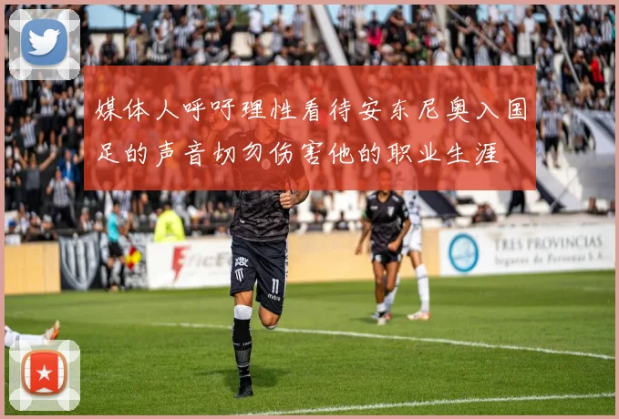 媒体人呼吁理性看待安东尼奥入国足的声音切勿伤害他的职业生涯